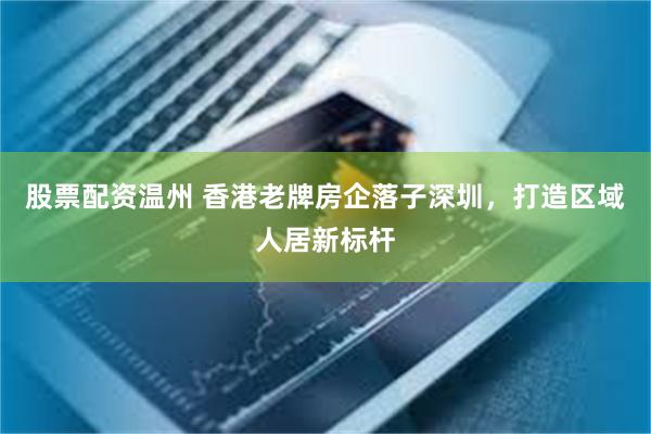 股票配资温州 香港老牌房企落子深圳，打造区域人居新标杆
