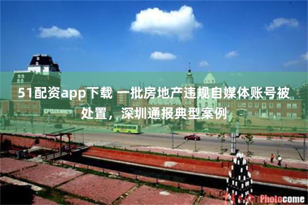 51配资app下载 一批房地产违规自媒体账号被处置，深圳通报典型案例