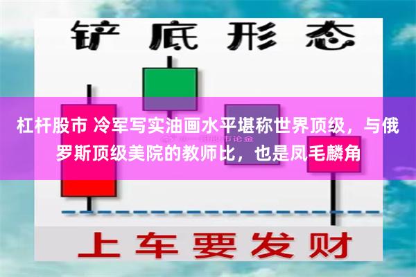 杠杆股市 冷军写实油画水平堪称世界顶级，与俄罗斯顶级美院的教师比，也是凤毛麟角