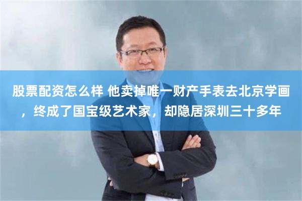 股票配资怎么样 他卖掉唯一财产手表去北京学画，终成了国宝级艺术家，却隐居深圳三十多年
