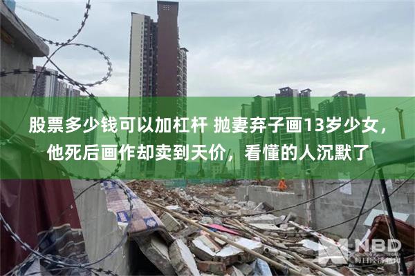 股票多少钱可以加杠杆 抛妻弃子画13岁少女，他死后画作却卖到天价，看懂的人沉默了