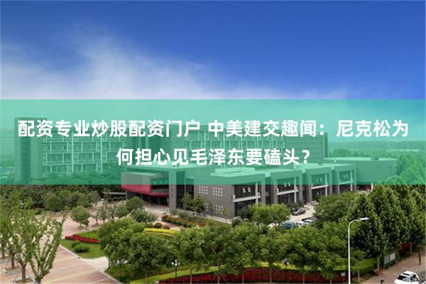 配资专业炒股配资门户 中美建交趣闻：尼克松为何担心见毛泽东要磕头？