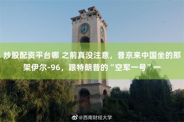 炒股配资平台哪 之前真没注意,普京来中国坐的那架伊尔-96,跟特朗普的“空军一号”一