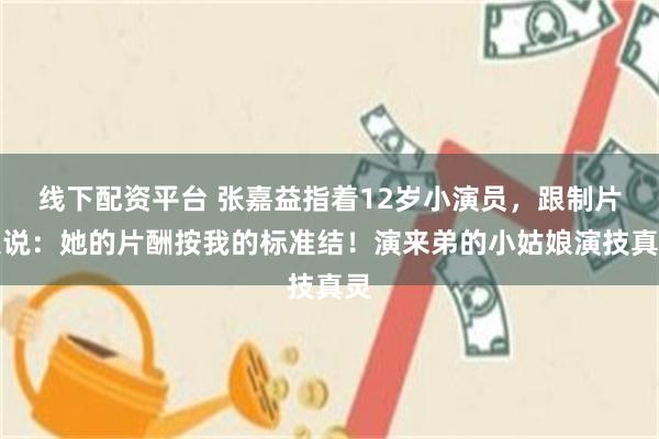 线下配资平台 张嘉益指着12岁小演员，跟制片人说：她的片酬按我的标准结！演来弟的小姑娘演技真灵