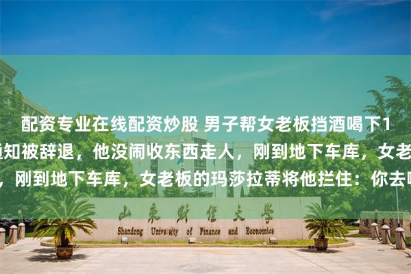 配资专业在线配资炒股 男子帮女老板挡酒喝下15杯茅台，第2天人事通知被辞退，他没闹收东西走人，刚到地下车库，女老板的玛莎拉蒂将他拦住：你去哪里？