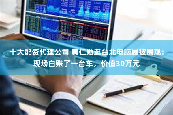 十大配资代理公司 黄仁勋逛台北电脑展被围观:现场白赚了一台车,价值30万元