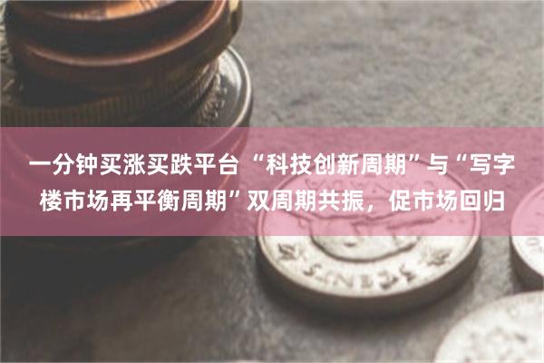 一分钟买涨买跌平台 “科技创新周期”与“写字楼市场再平衡周期”双周期共振，促市场回归