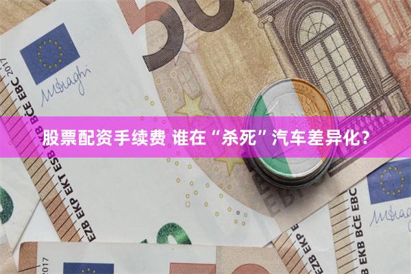 股票配资手续费 谁在“杀死”汽车差异化?