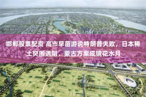 邯郸股票配资 高市早苗游说特朗普失败，日本稀土突围遇阻，蒙古方案成镜花水月