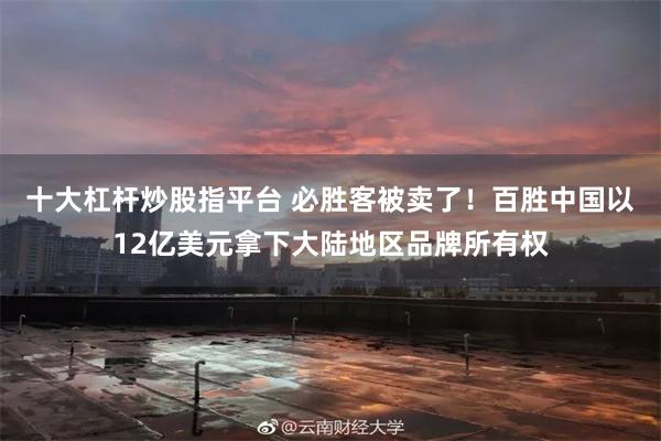 十大杠杆炒股指平台 必胜客被卖了！百胜中国以12亿美元拿下大陆地区品牌所有权