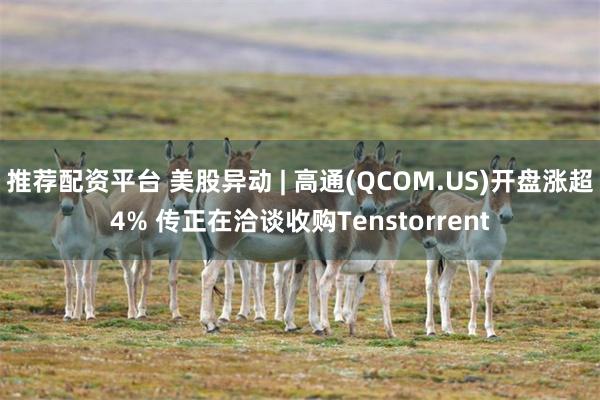 推荐配资平台 美股异动 | 高通(QCOM.US)开盘涨超4% 传正在洽谈收购Tenstorrent