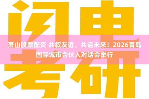 萧山股票配资 共叙友谊、共话未来!2026青岛国际城市合伙人对话会举行