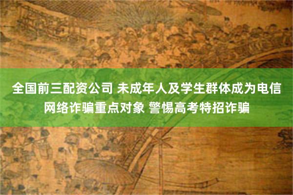 全国前三配资公司 未成年人及学生群体成为电信网络诈骗重点对象 警惕高考特招诈骗