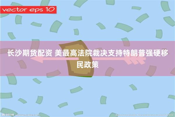 长沙期货配资 美最高法院裁决支持特朗普强硬移民政策