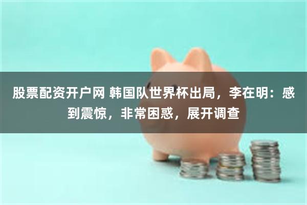 股票配资开户网 韩国队世界杯出局，李在明：感到震惊，非常困惑，展开调查