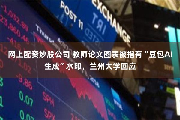 网上配资炒股公司 教师论文图表被指有“豆包AI生成”水印，兰州大学回应