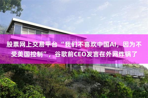 股票网上交易平台 “我们不喜欢中国AI，因为不受美国控制”，谷歌前CEO发言在外网炸锅了