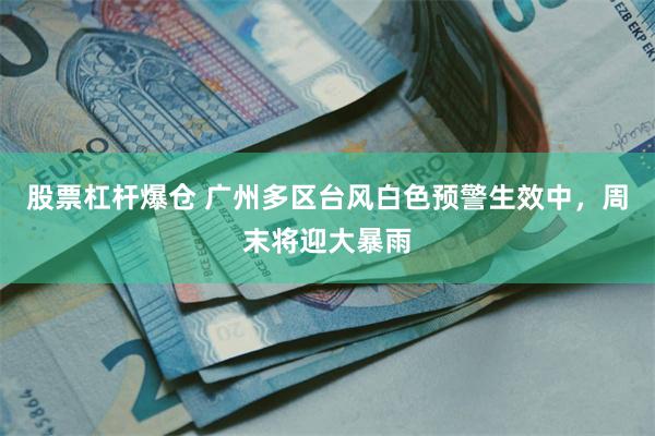 股票杠杆爆仓 广州多区台风白色预警生效中,周末将迎大暴雨