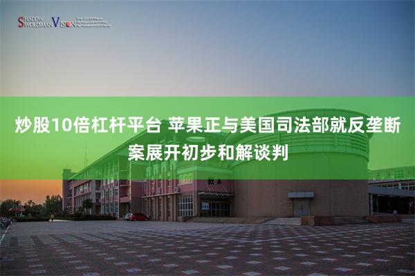 炒股10倍杠杆平台 苹果正与美国司法部就反垄断案展开初步和解谈判