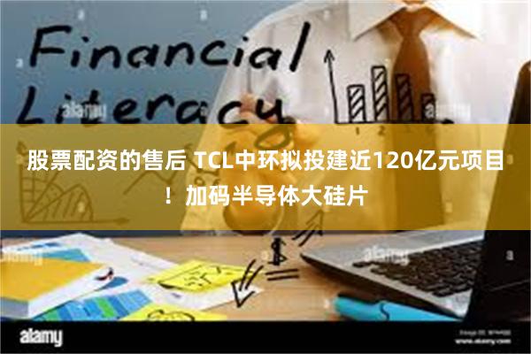 股票配资的售后 TCL中环拟投建近120亿元项目!加码半导体大硅片