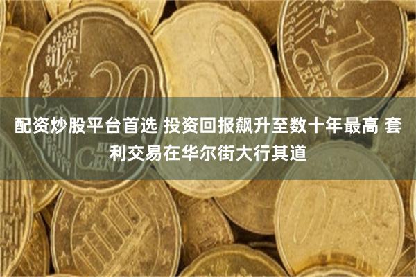 配资炒股平台首选 投资回报飙升至数十年最高 套利交易在华尔街大行其道