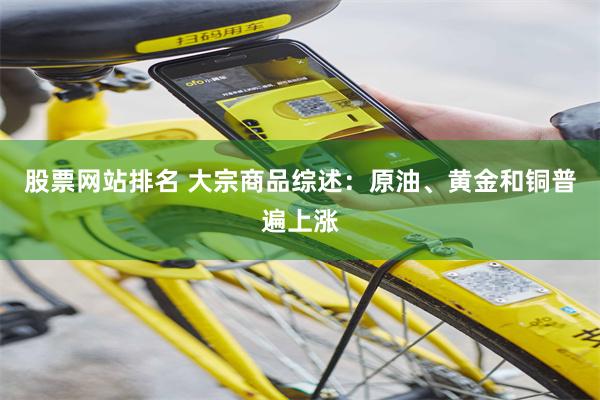 股票网站排名 大宗商品综述：原油、黄金和铜普遍上涨