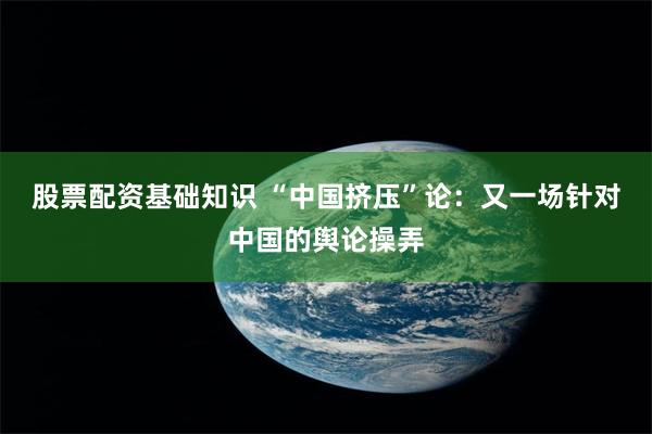 股票配资基础知识 “中国挤压”论:又一场针对中国的舆论操弄