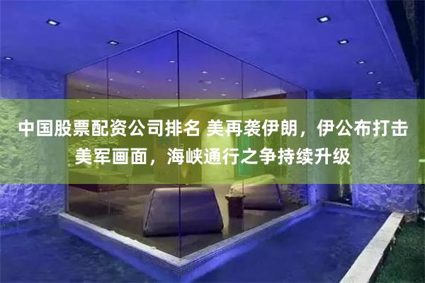 中国股票配资公司排名 美再袭伊朗，伊公布打击美军画面，海峡通行之争持续升级