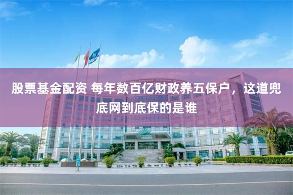 股票基金配资 每年数百亿财政养五保户，这道兜底网到底保的是谁