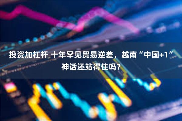 投资加杠杆 十年罕见贸易逆差，越南“中国+1”神话还站得住吗？