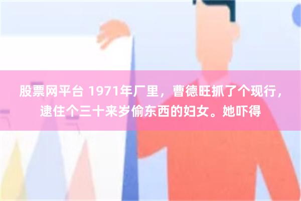 股票网平台 1971年厂里，曹德旺抓了个现行，逮住个三十来岁偷东西的妇女。她吓得
