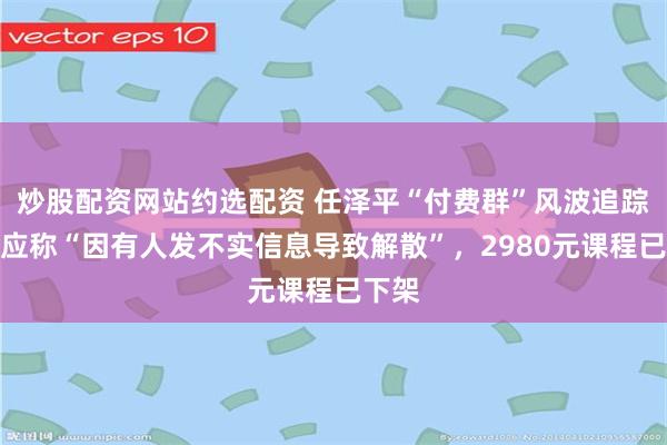 炒股配资网站约选配资 任泽平“付费群”风波追踪：回应称“因有人发不实信息导致解散”，2980元课程已下架