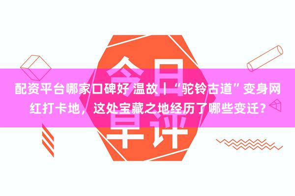 配资平台哪家口碑好 温故｜“驼铃古道”变身网红打卡地，这处宝藏之地经历了哪些变迁？