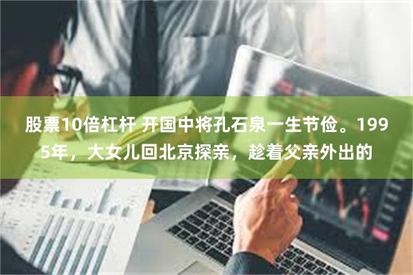 股票10倍杠杆 开国中将孔石泉一生节俭。1995年，大女儿回北京探亲，趁着父亲外出的