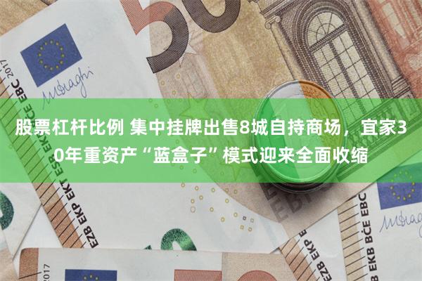 股票杠杆比例 集中挂牌出售8城自持商场，宜家30年重资产“蓝盒子”模式迎来全面收缩