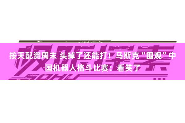 按天配资周末 头掉了还能打！马斯克“围观”中国机器人格斗比赛：看笑了