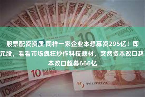 股票配资资质 同样一家企业本想募资295亿！即发行价4元股，看看市场疯狂炒作科技题材，突然资本改口超募666亿