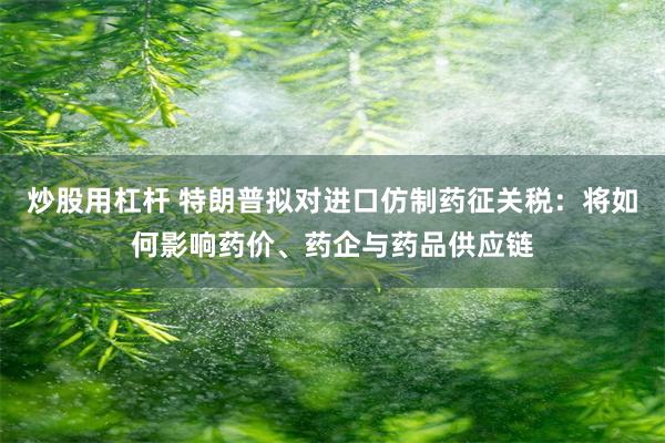 炒股用杠杆 特朗普拟对进口仿制药征关税：将如何影响药价、药企与药品供应链