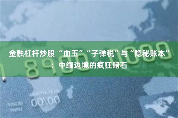金融杠杆炒股 “血玉”“子弹税”与“隐秘账本”：中缅边境的疯狂赌石