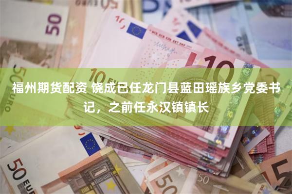 福州期货配资 饶成已任龙门县蓝田瑶族乡党委书记，之前任永汉镇镇长