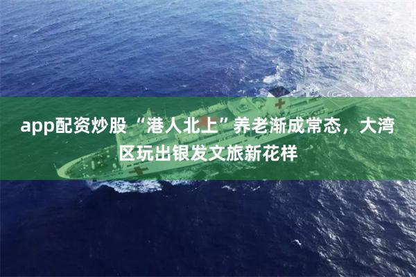 app配资炒股 “港人北上”养老渐成常态，大湾区玩出银发文旅新花样