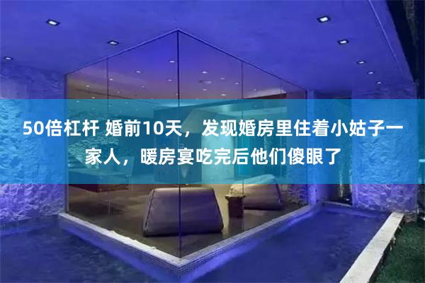 50倍杠杆 婚前10天，发现婚房里住着小姑子一家人，暖房宴吃完后他们傻眼了