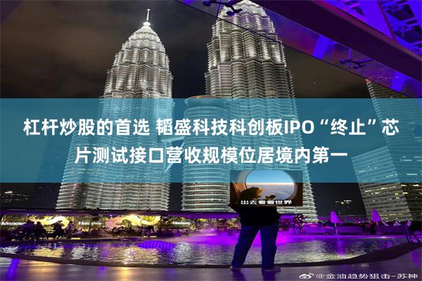 杠杆炒股的首选 韬盛科技科创板IPO“终止”芯片测试接口营收规模位居境内第一