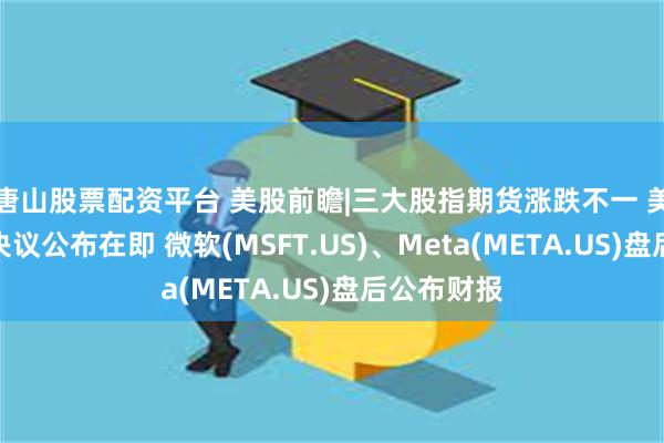 唐山股票配资平台 美股前瞻|三大股指期货涨跌不一 美联储利率决议公布在即 微软(MSFT.US)、Meta(META.US)盘后公布财报
