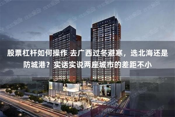 股票杠杆如何操作 去广西过冬避寒，选北海还是防城港？实话实说两座城市的差距不小