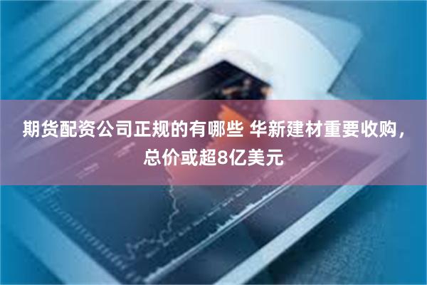 期货配资公司正规的有哪些 华新建材重要收购，总价或超8亿美元