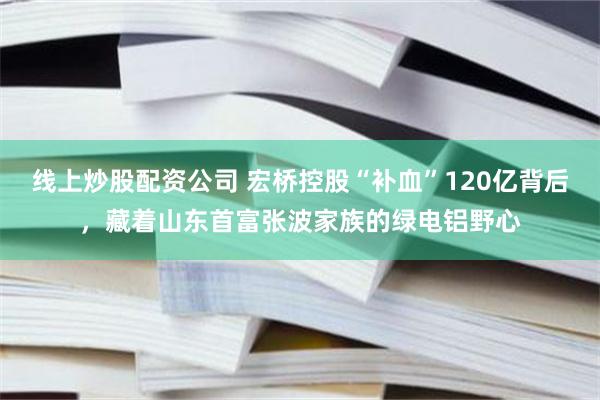 线上炒股配资公司 宏桥控股“补血”120亿背后，藏着山东首富张波家族的绿电铝野心