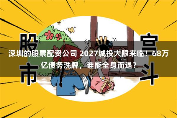 深圳的股票配资公司 2027城投大限来临！68万亿债务洗牌，谁能全身而退？