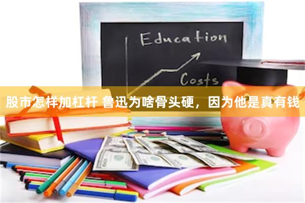 股市怎样加杠杆 鲁迅为啥骨头硬，因为他是真有钱