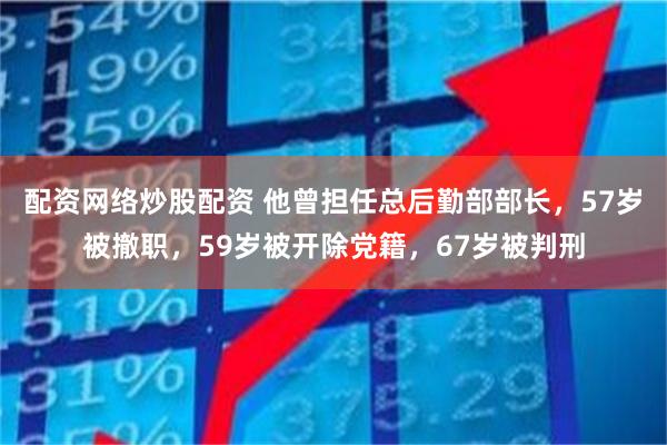 配资网络炒股配资 他曾担任总后勤部部长，57岁被撤职，59岁被开除党籍，67岁被判刑